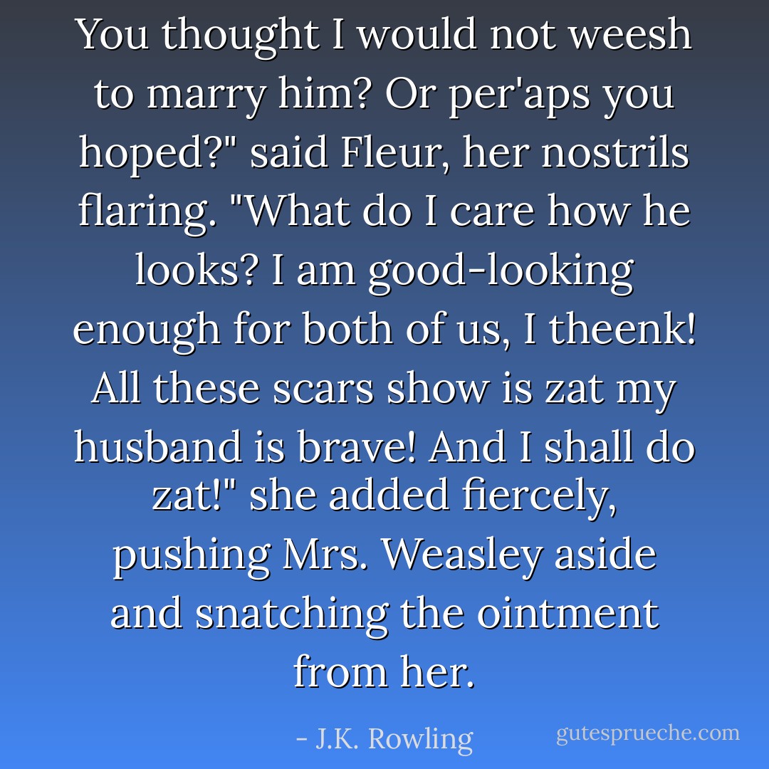 You thought I would not weesh to marry him? Or per'aps you hoped?" said Fleur, her nostrils flaring. "What do I care how he looks? I am good-looking enough for both of us, I theenk! All these scars show is zat my husband is brave! And I shall do zat!" she added fiercely, pushing Mrs. Weasley aside and snatching the ointment from her. - J.K. Rowling