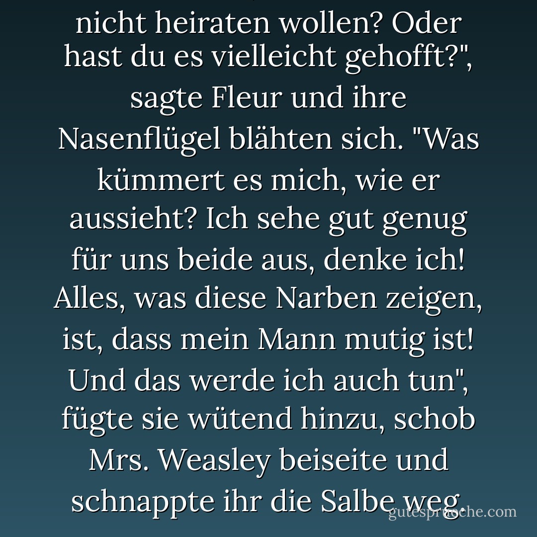 Dachtest du, ich würde ihn nicht heiraten wollen? Oder hast du es vielleicht gehofft?", sagte Fleur und ihre Nasenflügel blähten sich. "Was kümmert es mich, wie er aussieht? Ich sehe gut genug für uns beide aus, denke ich! Alles, was diese Narben zeigen, ist, dass mein Mann mutig ist! Und das werde ich auch tun", fügte sie wütend hinzu, schob Mrs. Weasley beiseite und schnappte ihr die Salbe weg. - J.K. Rowling<