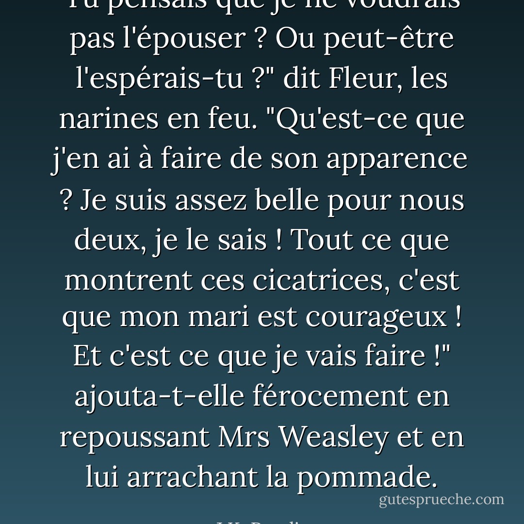 Tu pensais que je ne voudrais pas l'épouser ? Ou peut-être l'espérais-tu ?" dit Fleur, les narines en feu. "Qu'est-ce que j'en ai à faire de son apparence ? Je suis assez belle pour nous deux, je le sais ! Tout ce que montrent ces cicatrices, c'est que mon mari est courageux ! Et c'est ce que je vais faire !" ajouta-t-elle férocement en repoussant Mrs Weasley et en lui arrachant la pommade. - J.K. Rowling