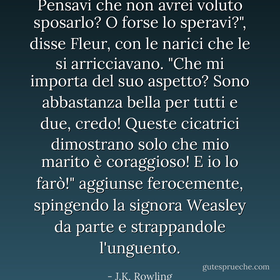 Pensavi che non avrei voluto sposarlo? O forse lo speravi?", disse Fleur, con le narici che le si arricciavano. "Che mi importa del suo aspetto? Sono abbastanza bella per tutti e due, credo! Queste cicatrici dimostrano solo che mio marito è coraggioso! E io lo farò!" aggiunse ferocemente, spingendo la signora Weasley da parte e strappandole l'unguento. - J.K. Rowling