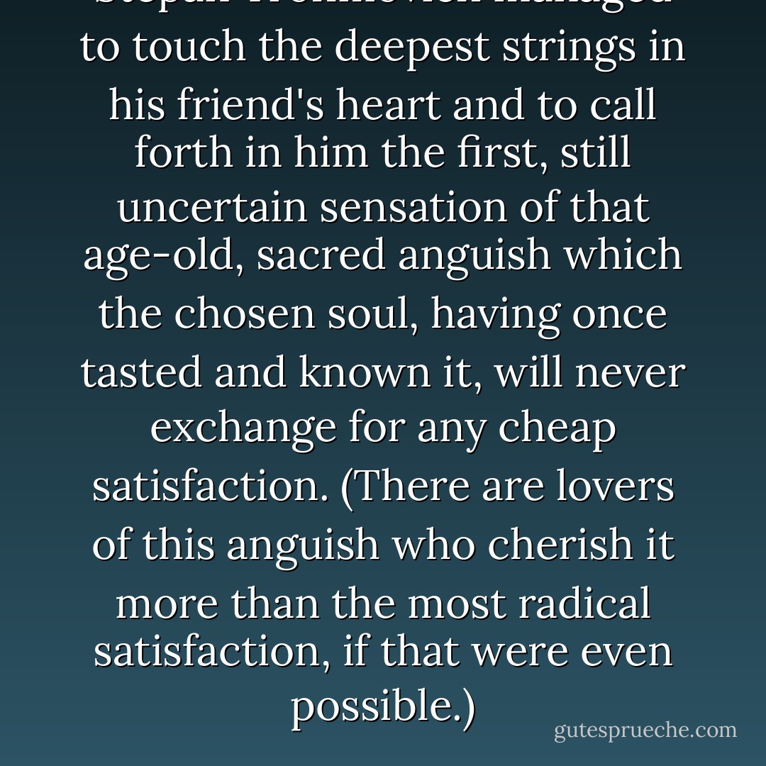Stepan Trofimovich managed to touch the deepest strings in his friend's heart and to call forth in him the first, still uncertain sensation of that age-old, sacred anguish which the chosen soul, having once tasted and known it, will never exchange for any cheap satisfaction. (There are lovers of this anguish who cherish it more than the most radical satisfaction, if that were even possible.) - Fyodor Dostoevsky