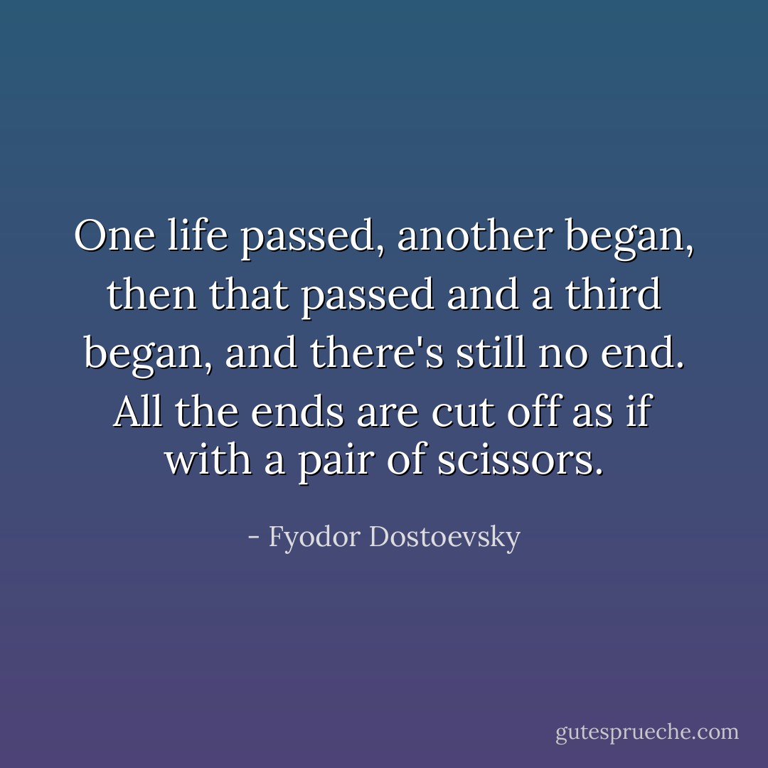 One life passed, another began, then that passed and a third began, and there's still no end. All the ends are cut off as if with a pair of scissors. - Fyodor Dostoevsky