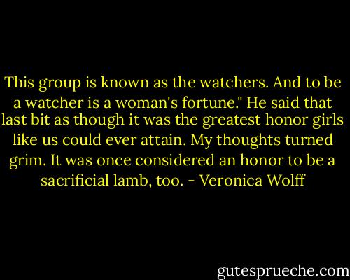 This group is known as the watchers. And to be a watcher is a woman's fortune."<br />He said that last bit as though it was the greatest honor girls like us could ever attain. My thoughts turned grim. It was once considered an honor to be a sacrificial lamb, too. - Veronica Wolff
