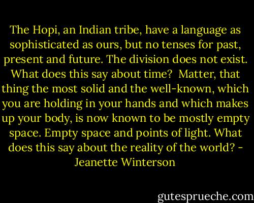 The Hopi, an Indian tribe, have a language as sophisticated as ours, but no tenses for past, present and future. The division does not exist. What does this say about time?<br /><br />Matter, that thing the most solid and the well-known, which you are holding in your hands and which makes up your body, is now known to be mostly empty space. Empty space and points of light. What does this say about the reality of the world? - Jeanette Winterson
