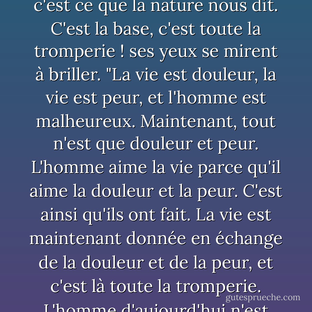 Chaque homme ne peut juger que par lui-même", dit-il en rougissant. "Il y aura une liberté totale quand il n'y aura plus de différence entre vivre et ne pas vivre. C'est le but de tout."<br />"Le but ? L'homme a peur de la mort parce qu'il aime la vie, c'est ainsi que je le comprends, observai-je, et c'est ce que la nature nous dit. C'est la base, c'est toute la tromperie ! ses yeux se mirent à briller. "La vie est douleur, la vie est peur, et l'homme est malheureux. Maintenant, tout n'est que douleur et peur. L'homme aime la vie parce qu'il aime la douleur et la peur. C'est ainsi qu'ils ont fait. La vie est maintenant donnée en échange de la douleur et de la peur, et c'est là toute la tromperie. L'homme d'aujourd'hui n'est pas encore l'homme qu'il faut. Il y aura un nouvel homme, heureux et fier. Celui pour qui il importe peu qu'il vive ou qu'il ne vive pas sera l'homme nouveau. Celui qui vaincra la douleur et la peur sera lui-même Dieu. Et ce Dieu ne sera pas. - Fyodor Dostoevsky