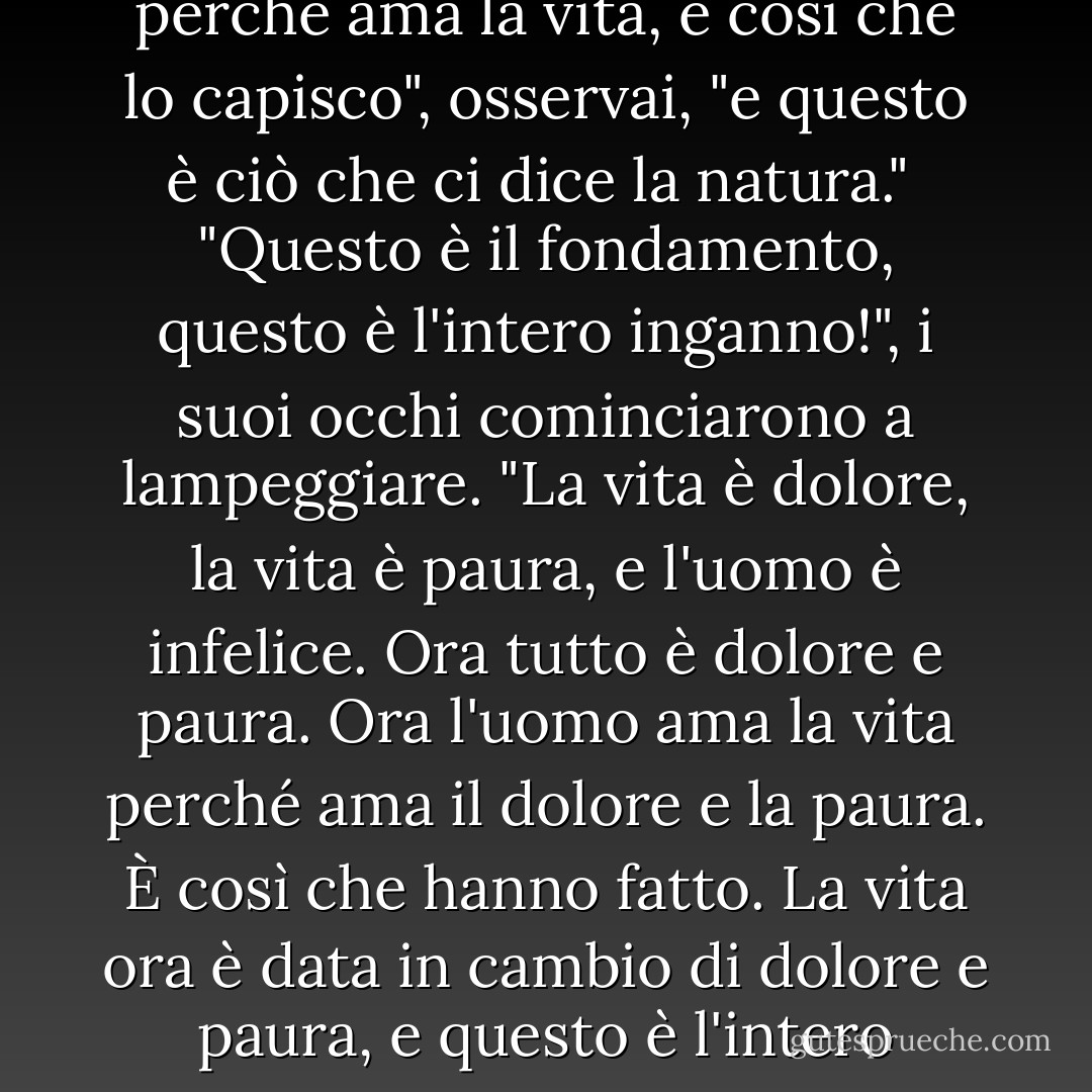 Ognuno non può giudicare se non da se stesso", disse arrossendo. "Ci sarà piena libertà quando non farà differenza se uno vive o non vive. Questa è la meta di tutto."<br /> "La meta? Ma allora forse nessuno vorrà più vivere?"<br /> "Nessuno", rispose risoluto.<br /> "L'uomo ha paura della morte perché ama la vita, è così che lo capisco", osservai, "e questo è ciò che ci dice la natura."<br /> "Questo è il fondamento, questo è l'intero inganno!", i suoi occhi cominciarono a lampeggiare. "La vita è dolore, la vita è paura, e l'uomo è infelice. Ora tutto è dolore e paura. Ora l'uomo ama la vita perché ama il dolore e la paura. È così che hanno fatto. La vita ora è data in cambio di dolore e paura, e questo è l'intero inganno. L'uomo di adesso non è ancora l'uomo giusto. Ci sarà un uomo nuovo, felice e orgoglioso. Colui per il quale non farà differenza se vivrà o non vivrà, sarà l'uomo nuovo. Colui che supererà il dolore e la paura sarà lui stesso Dio. E questo Dio non sarà. - Fyodor Dostoevsky