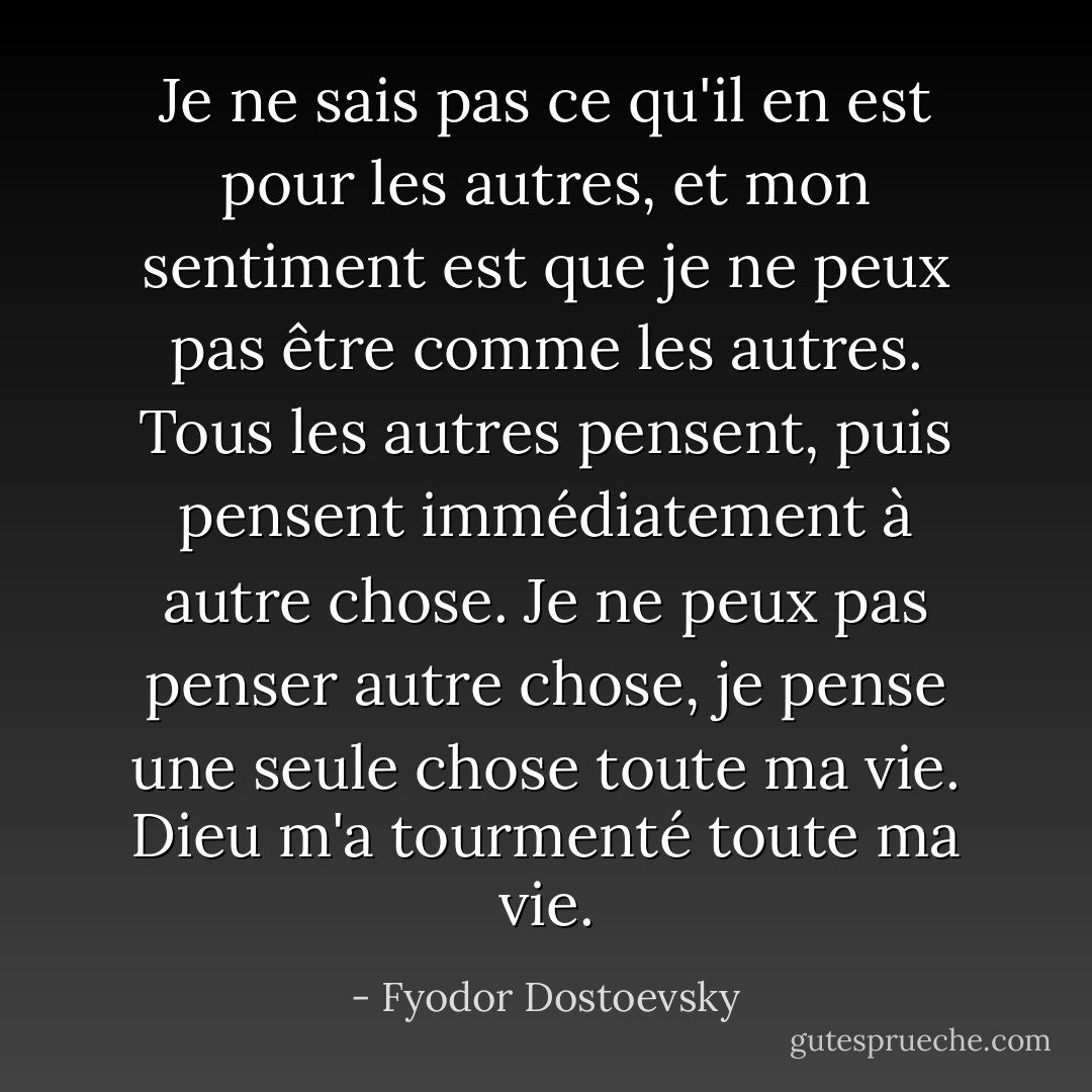 Je ne sais pas ce qu'il en est pour les autres, et mon sentiment est que je ne peux pas être comme les autres. Tous les autres pensent, puis pensent immédiatement à autre chose. Je ne peux pas penser autre chose, je pense une seule chose toute ma vie. Dieu m'a tourmenté toute ma vie. - Fyodor Dostoevsky