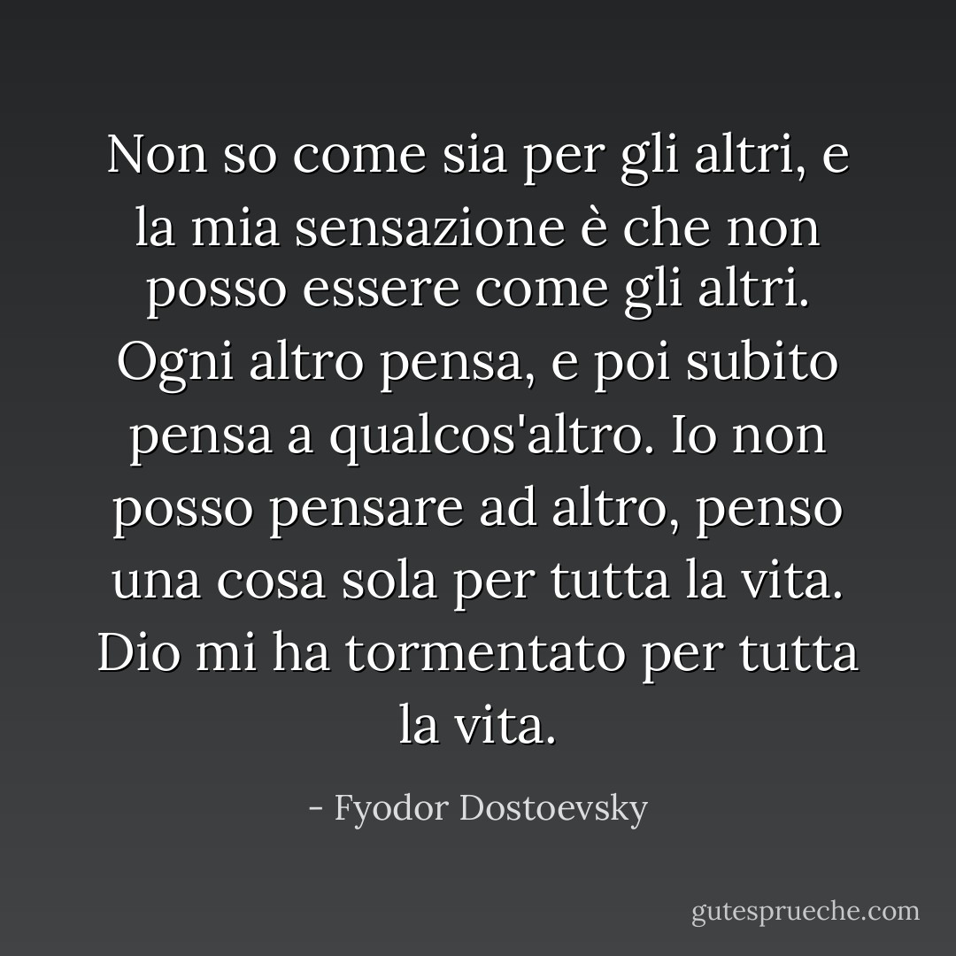 Non so come sia per gli altri, e la mia sensazione è che non posso essere come gli altri. Ogni altro pensa, e poi subito pensa a qualcos'altro. Io non posso pensare ad altro, penso una cosa sola per tutta la vita. Dio mi ha tormentato per tutta la vita. - Fyodor Dostoevsky