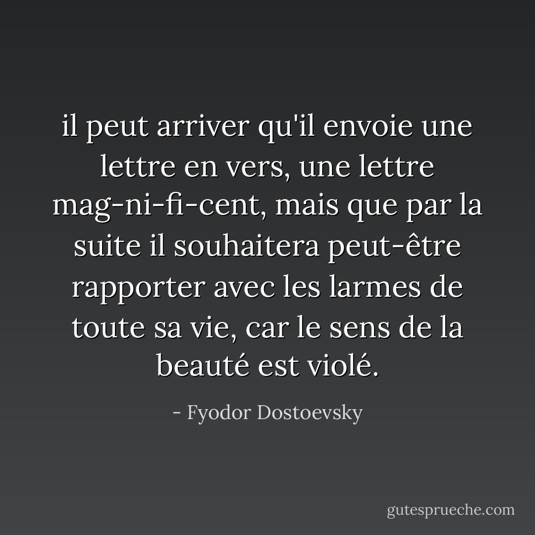 il peut arriver qu'il envoie une lettre en vers, une lettre mag-ni-fi-cent, mais que par la suite il souhaitera peut-être rapporter avec les larmes de toute sa vie, car le sens de la beauté est violé. - Fyodor Dostoevsky