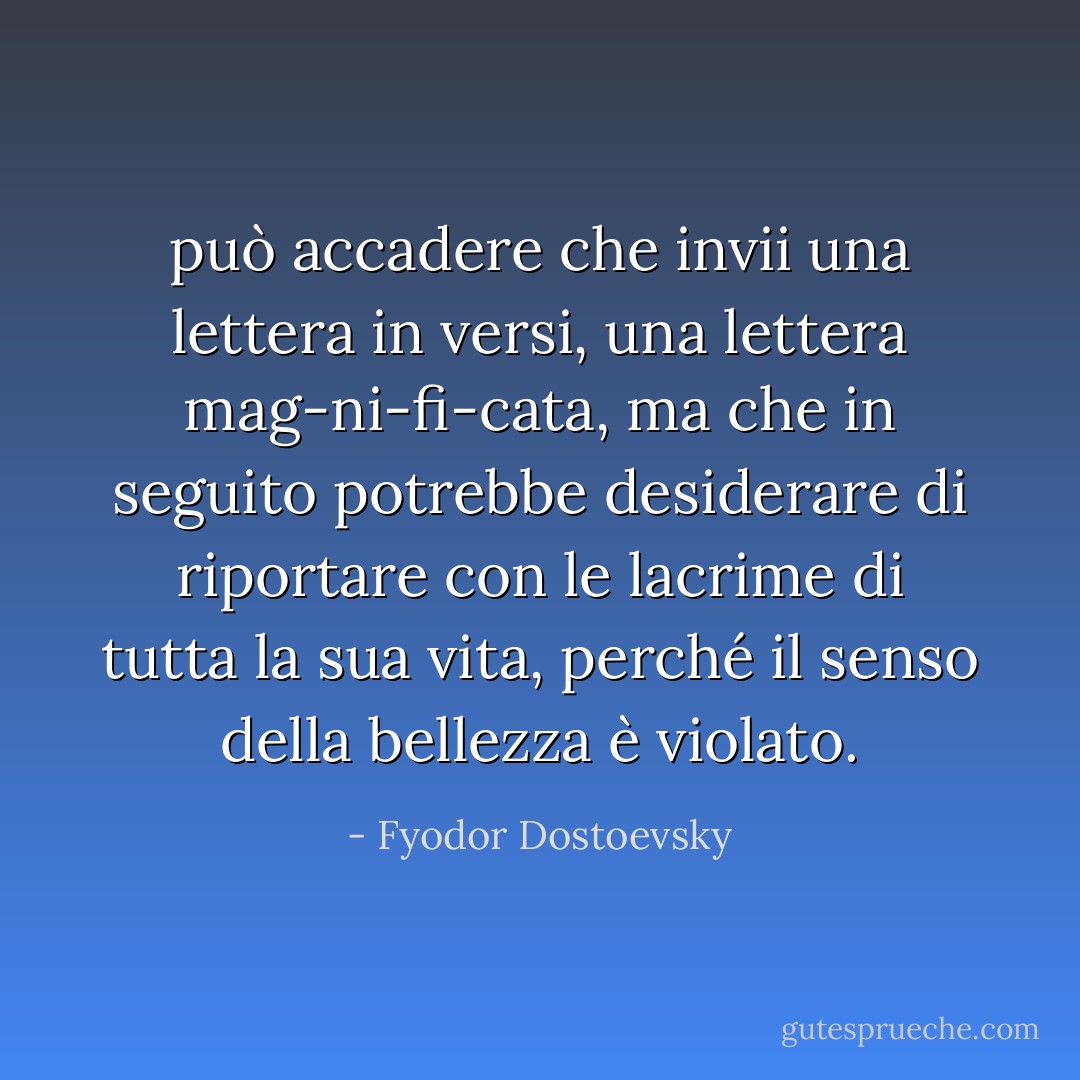 può accadere che invii una lettera in versi, una lettera mag-ni-fi-cata, ma che in seguito potrebbe desiderare di riportare con le lacrime di tutta la sua vita, perché il senso della bellezza è violato. - Fyodor Dostoevsky
