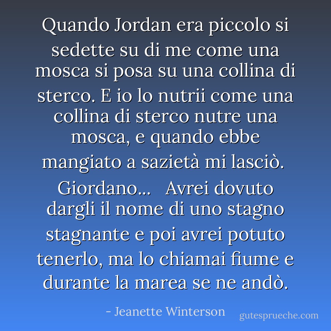 Quando Jordan era piccolo si sedette su di me come una mosca si posa su una collina di sterco. E io lo nutrii come una collina di sterco nutre una mosca, e quando ebbe mangiato a sazietà mi lasciò.<br /><br />Giordano...<br /><br /> Avrei dovuto dargli il nome di uno stagno stagnante e poi avrei potuto tenerlo, ma lo chiamai fiume e durante la marea se ne andò. - Jeanette Winterson