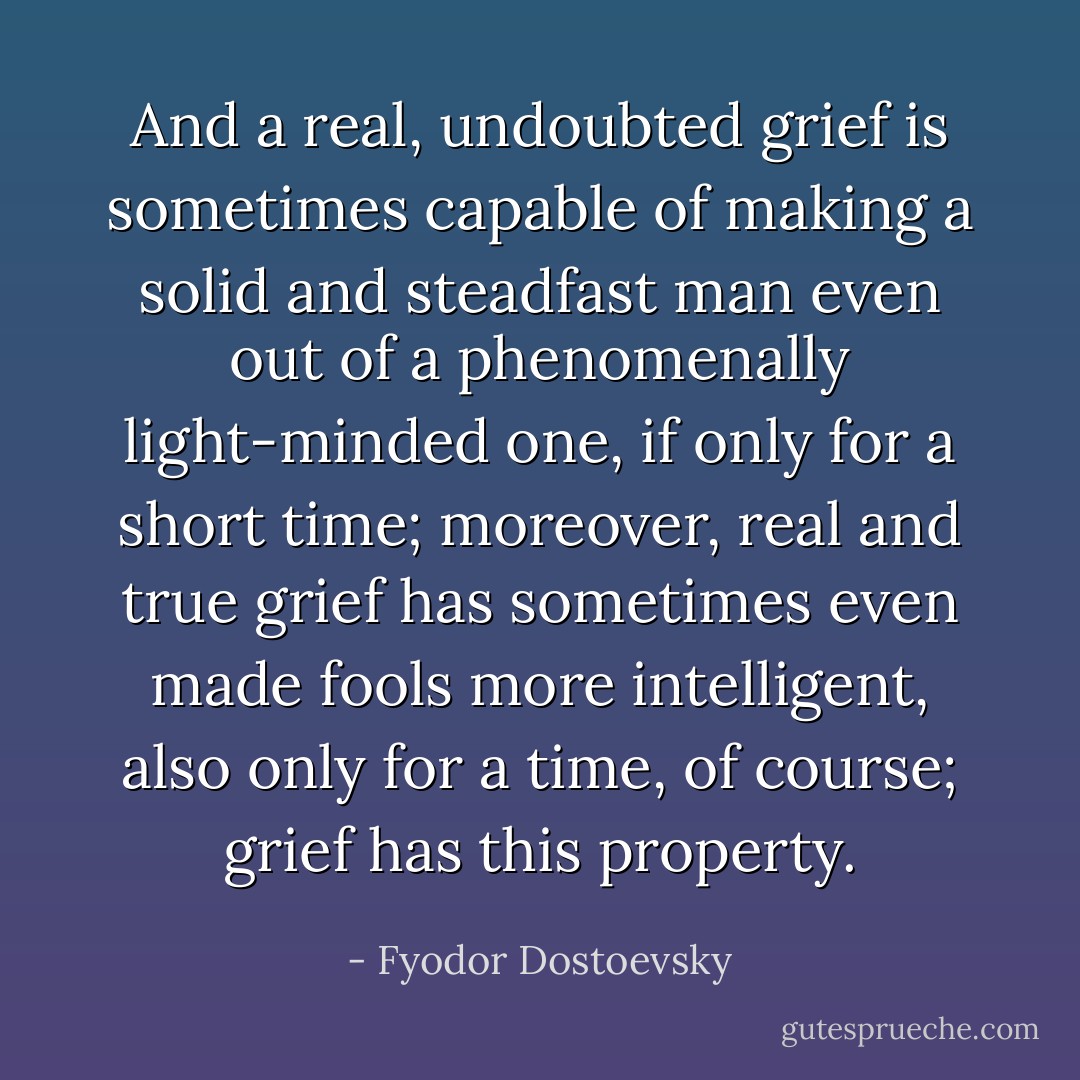 And a <i>real</i>, undoubted grief is sometimes capable of making a solid and steadfast man even out of a phenomenally light-minded one, if only for a short time; moreover, real and true grief has sometimes even made fools more intelligent, also only for a time, of course; grief has this property. - Fyodor Dostoevsky
