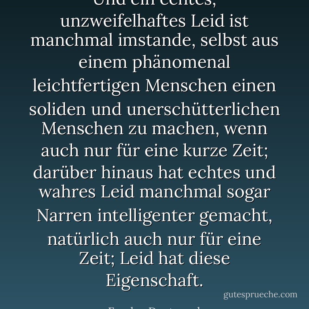 Und ein <i>echtes</i>, unzweifelhaftes Leid ist manchmal imstande, selbst aus einem phänomenal leichtfertigen Menschen einen soliden und unerschütterlichen Menschen zu machen, wenn auch nur für eine kurze Zeit; darüber hinaus hat echtes und wahres Leid manchmal sogar Narren intelligenter gemacht, natürlich auch nur für eine Zeit; Leid hat diese Eigenschaft. - Fyodor Dostoevsky<