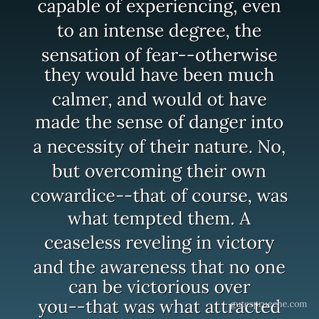 There is no doubt that these legendary gentlemen were capable of experiencing, even to an intense degree, the sensation of fear--otherwise they would have been much calmer, and would ot have made the sense of danger into a necessity of their nature. No, but overcoming their own cowardice--that of course, was what tempted them. A ceaseless reveling in victory and the awareness that no one can be victorious over you--that was what attracted them. - Fyodor Dostoevsky