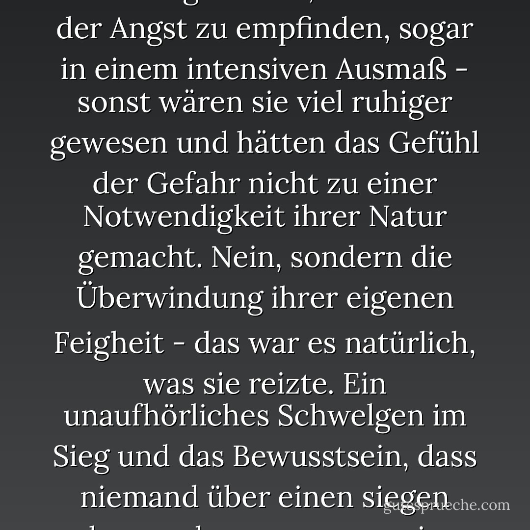 Es besteht kein Zweifel daran, dass diese legendären Herren in der Lage waren, das Gefühl der Angst zu empfinden, sogar in einem intensiven Ausmaß - sonst wären sie viel ruhiger gewesen und hätten das Gefühl der Gefahr nicht zu einer Notwendigkeit ihrer Natur gemacht. Nein, sondern die Überwindung ihrer eigenen Feigheit - das war es natürlich, was sie reizte. Ein unaufhörliches Schwelgen im Sieg und das Bewusstsein, dass niemand über einen siegen kann - das war es, was sie anzog. - Fyodor Dostoevsky<