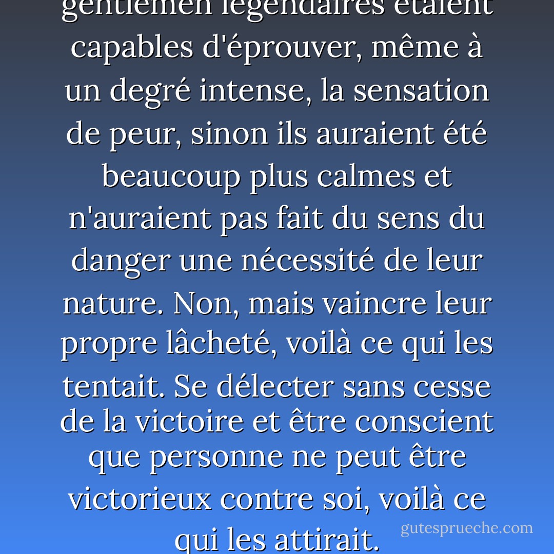 Il ne fait aucun doute que ces gentlemen légendaires étaient capables d'éprouver, même à un degré intense, la sensation de peur, sinon ils auraient été beaucoup plus calmes et n'auraient pas fait du sens du danger une nécessité de leur nature. Non, mais vaincre leur propre lâcheté, voilà ce qui les tentait. Se délecter sans cesse de la victoire et être conscient que personne ne peut être victorieux contre soi, voilà ce qui les attirait. - Fyodor Dostoevsky