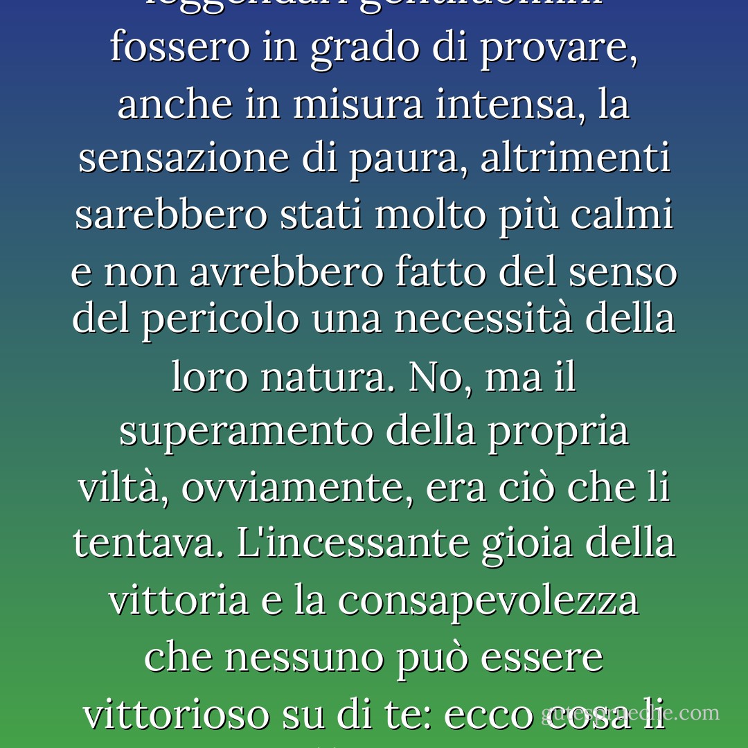 Non c'è dubbio che questi leggendari gentiluomini fossero in grado di provare, anche in misura intensa, la sensazione di paura, altrimenti sarebbero stati molto più calmi e non avrebbero fatto del senso del pericolo una necessità della loro natura. No, ma il superamento della propria viltà, ovviamente, era ciò che li tentava. L'incessante gioia della vittoria e la consapevolezza che nessuno può essere vittorioso su di te: ecco cosa li attraeva. - Fyodor Dostoevsky