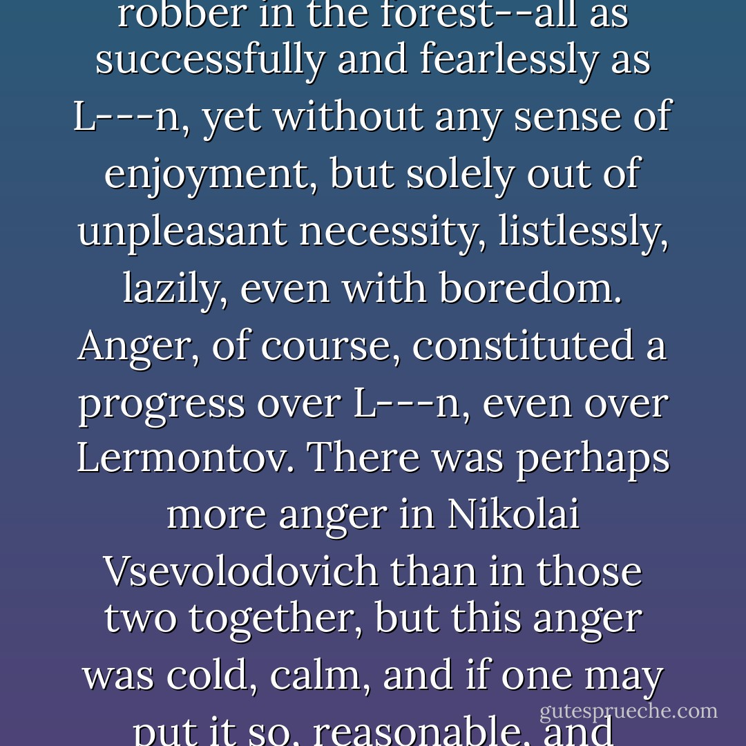 He would shoot his adversary in a duel, and go against a bear if need be, and fight off a robber in the forest--all as successfully and fearlessly as L---n, yet without any sense of enjoyment, but solely out of unpleasant necessity, listlessly, lazily, even with boredom. Anger, of course, constituted a progress over L---n, even over Lermontov. There was perhaps more anger in Nikolai Vsevolodovich than in those two together, but this anger was cold, calm, and if one may put it so, <i>reasonable</i>, and therefore the most repulsive and terrible that can be. - Fyodor Dostoevsky