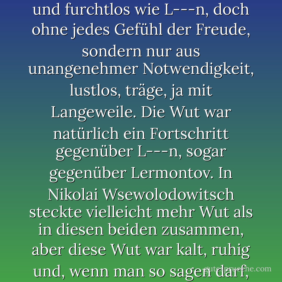 Er würde seinen Gegner im Zweikampf erschießen, notfalls gegen einen Bären antreten und einen Räuber im Wald abwehren - alles so erfolgreich und furchtlos wie L---n, doch ohne jedes Gefühl der Freude, sondern nur aus unangenehmer Notwendigkeit, lustlos, träge, ja mit Langeweile. Die Wut war natürlich ein Fortschritt gegenüber L---n, sogar gegenüber Lermontov. In Nikolai Wsewolodowitsch steckte vielleicht mehr Wut als in diesen beiden zusammen, aber diese Wut war kalt, ruhig und, wenn man so sagen darf, <i>vernünftig</i>, und deshalb das Abstoßendste und Schrecklichste, was es geben kann. - Fyodor Dostoevsky<