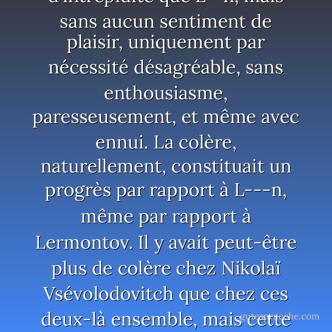Il abattait son adversaire en duel, affrontait un ours s'il le fallait, combattait un brigand dans la forêt, tout cela avec autant de succès et d'intrépidité que L--n, mais sans aucun sentiment de plaisir, uniquement par nécessité désagréable, sans enthousiasme, paresseusement, et même avec ennui. La colère, naturellement, constituait un progrès par rapport à L---n, même par rapport à Lermontov. Il y avait peut-être plus de colère chez Nikolaï Vsévolodovitch que chez ces deux-là ensemble, mais cette colère était froide, calme et, si l'on peut dire, <i>raisonnable</i>, et donc la plus répugnante et la plus terrible qui soit. - Fyodor Dostoevsky
