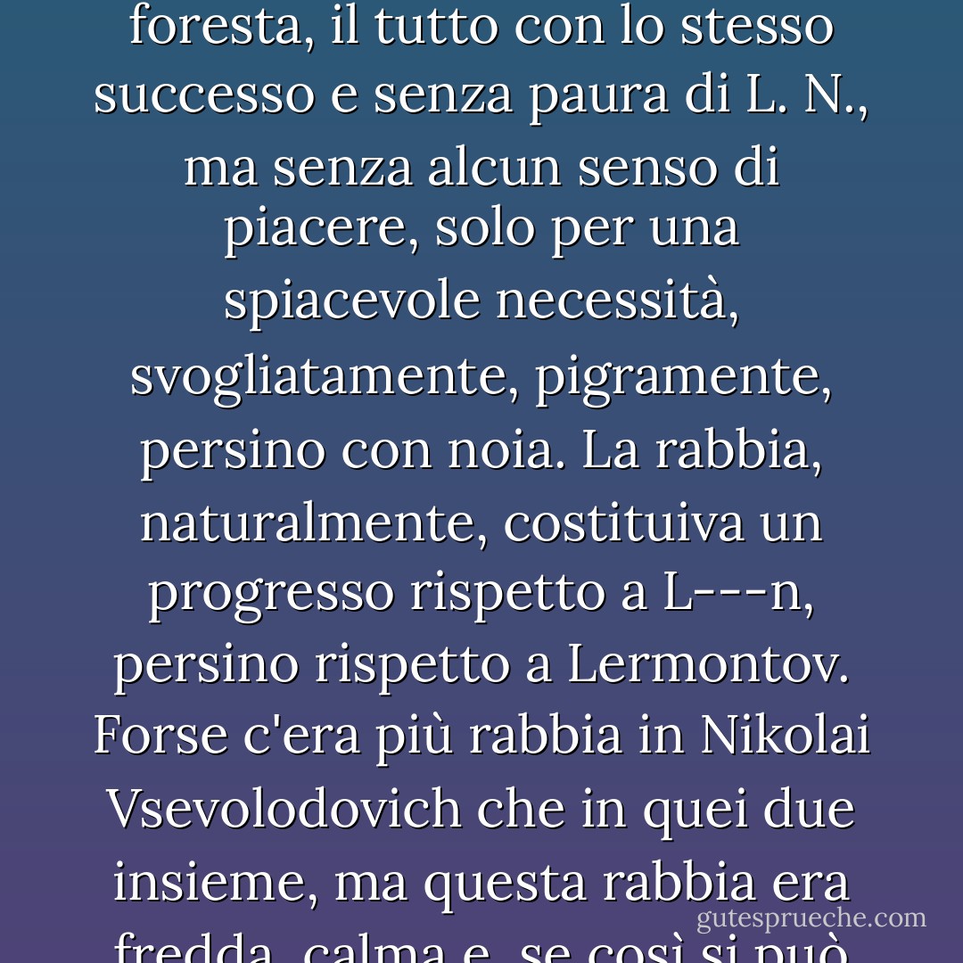 Avrebbe sparato al suo avversario in un duello, avrebbe affrontato un orso se necessario, avrebbe combattuto un ladro nella foresta, il tutto con lo stesso successo e senza paura di L. N., ma senza alcun senso di piacere, solo per una spiacevole necessità, svogliatamente, pigramente, persino con noia. La rabbia, naturalmente, costituiva un progresso rispetto a L---n, persino rispetto a Lermontov. Forse c'era più rabbia in Nikolai Vsevolodovich che in quei due insieme, ma questa rabbia era fredda, calma e, se così si può dire, <i>ragionevole</i>, e quindi la più ripugnante e terribile che ci possa essere. - Fyodor Dostoevsky