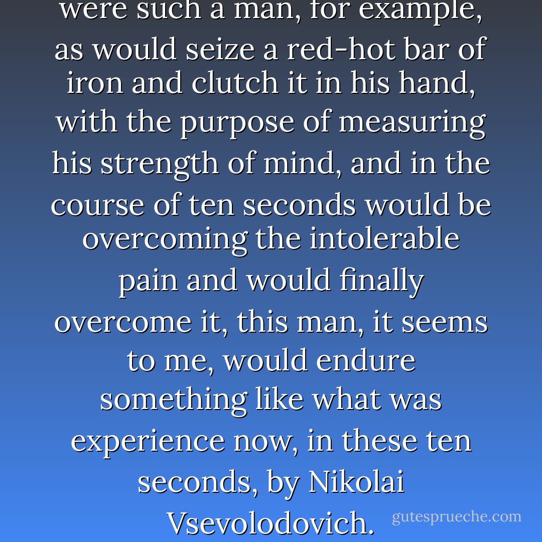 It seems to me that if there were such a man, for example, as would seize a red-hot bar of iron and clutch it in his hand, with the purpose of measuring his strength of mind, and in the course of ten seconds would be overcoming the intolerable pain and would finally overcome it, this man, it seems to me, would endure something like what was experience now, in these ten seconds, by Nikolai Vsevolodovich. - Fyodor Dostoevsky