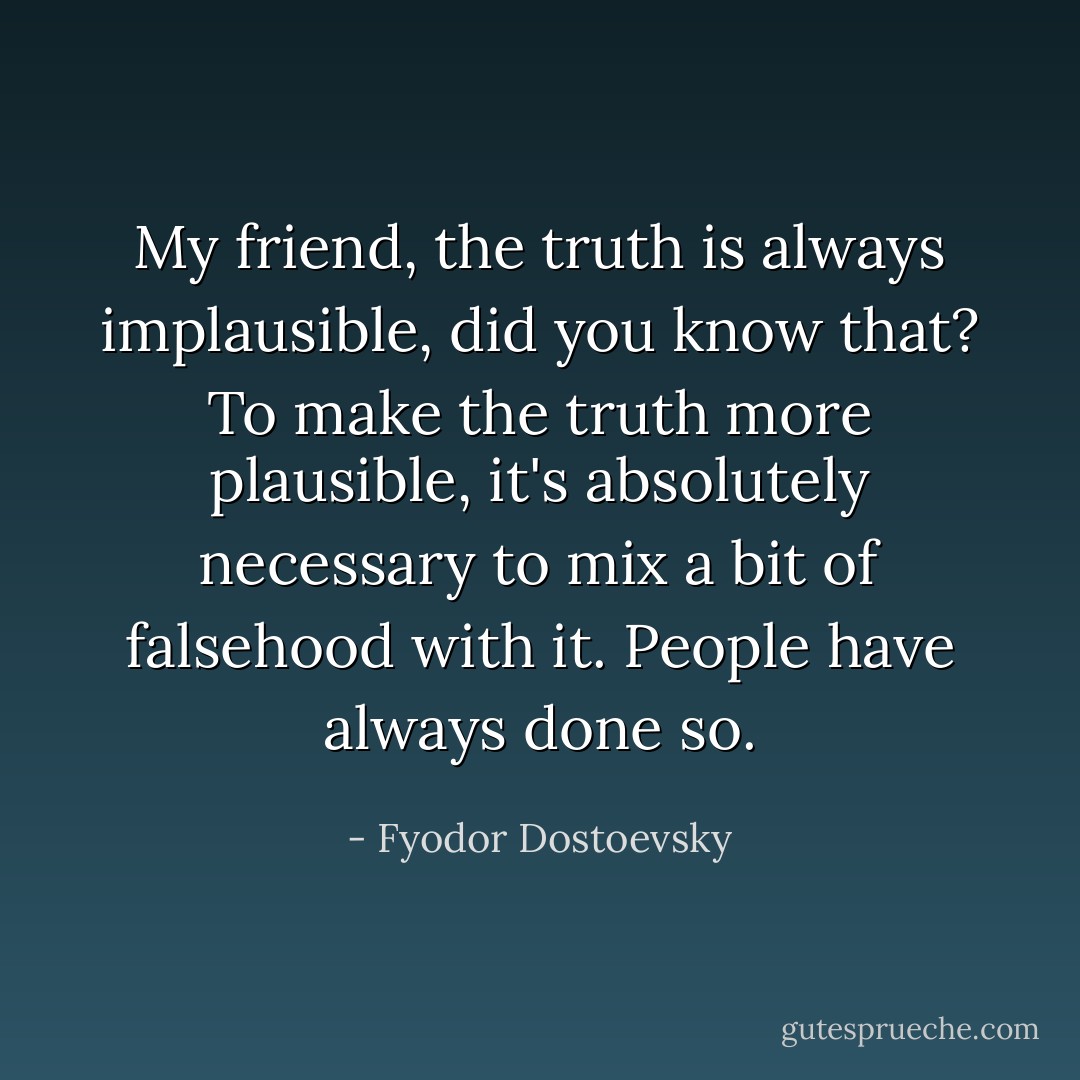 My friend, the truth is always implausible, did you know that? To make the truth more plausible, it's absolutely necessary to mix a bit of falsehood with it. People have always done so. - Fyodor Dostoevsky