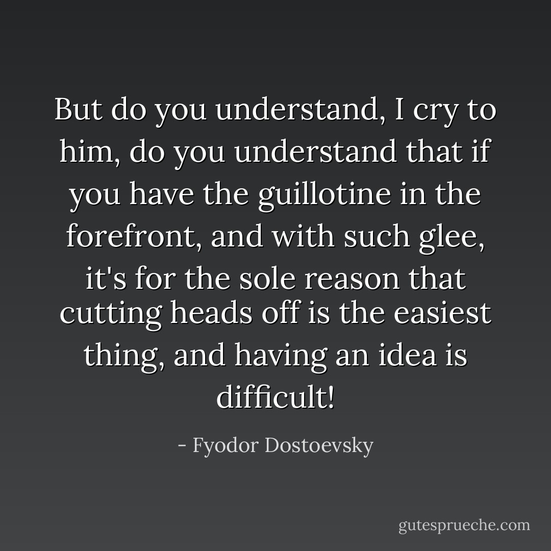 But do you understand, I cry to him, do you understand that if you have the guillotine in the forefront, and with such glee, it's for the sole reason that cutting heads off is the easiest thing, and having an idea is difficult! - Fyodor Dostoevsky