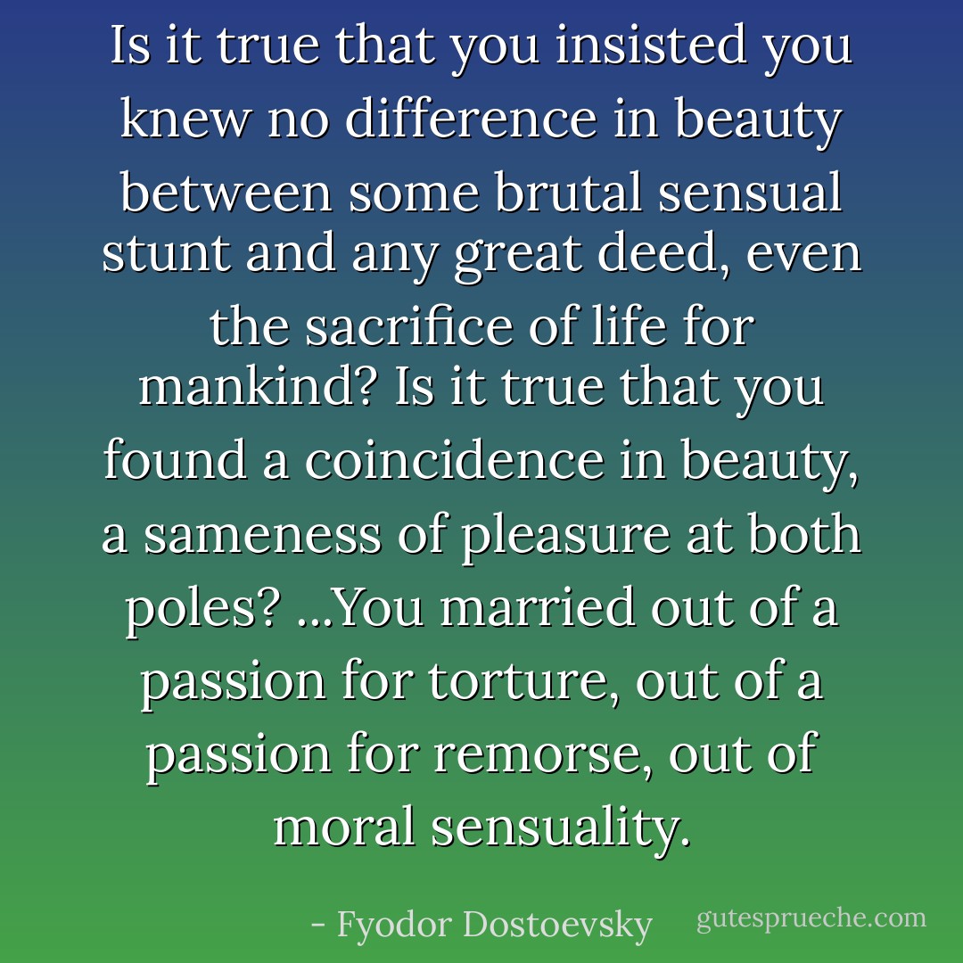 Is it true that you insisted you knew no difference in beauty between some brutal sensual stunt and any great deed, even the sacrifice of life for mankind? Is it true that you found a coincidence in beauty, a sameness of pleasure at both poles?<br />...You married out of a passion for torture, out of a passion for remorse, out of moral sensuality. - Fyodor Dostoevsky