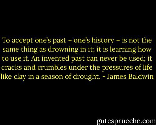 To accept one’s past – one’s history – is not the same thing as drowning in it; it is learning how to use it. An invented past can never be used; it cracks and crumbles under the pressures of life like clay in a season of drought. - James Baldwin