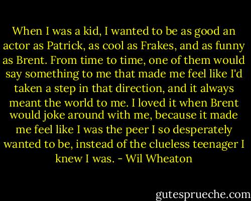 When I was a kid, I wanted to be as good an actor as Patrick, as cool as Frakes, and as funny as Brent. From time to time, one of them would say something to me that made me feel like I'd taken a step in that direction, and it always meant the world to me. I loved it when Brent would joke around with me, because it made me feel like I was the peer I so desperately wanted to be, instead of the clueless teenager I knew I was. - Wil Wheaton