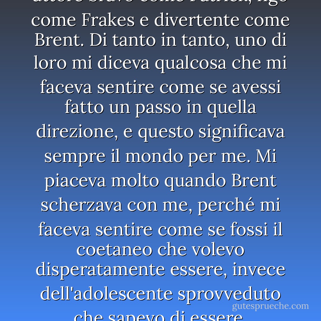 Da bambino volevo essere un attore bravo come Patrick, figo come Frakes e divertente come Brent. Di tanto in tanto, uno di loro mi diceva qualcosa che mi faceva sentire come se avessi fatto un passo in quella direzione, e questo significava sempre il mondo per me. Mi piaceva molto quando Brent scherzava con me, perché mi faceva sentire come se fossi il coetaneo che volevo disperatamente essere, invece dell'adolescente sprovveduto che sapevo di essere. - Wil Wheaton