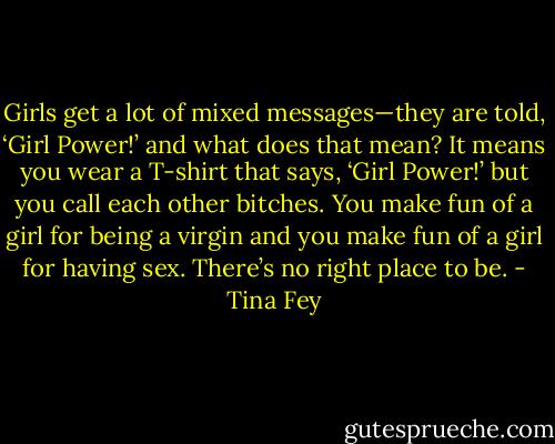 Girls get a lot of mixed messages—they are told, ‘Girl Power!’ and what does that mean? It means you wear a T-shirt that says, ‘Girl Power!’ but you call each other bitches. You make fun of a girl for being a virgin and you make fun of a girl for having sex. There’s no right place to be. - Tina Fey