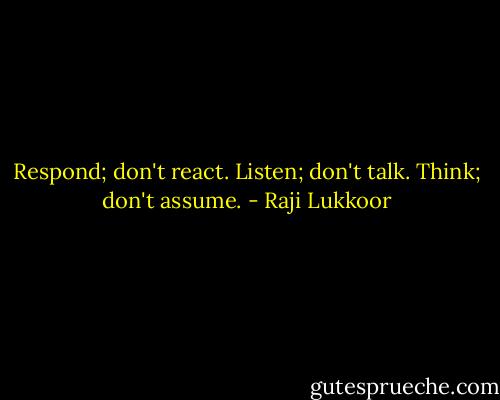 Respond; don't react.<br />Listen; don't talk.<br />Think; don't assume. - Raji Lukkoor