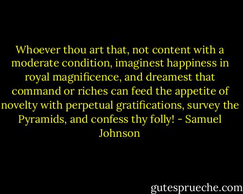 Whoever thou art that, not content with a moderate condition, imaginest happiness in royal magnificence, and dreamest that command or riches can feed the appetite of novelty with perpetual gratifications, survey the Pyramids, and confess thy folly! - Samuel Johnson