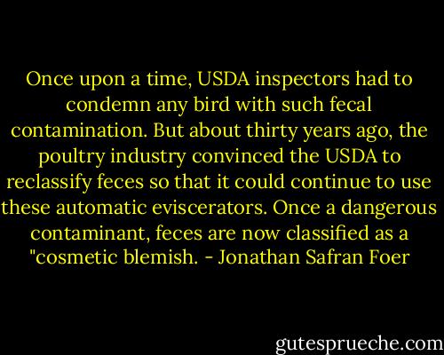 Once upon a time, USDA inspectors had to condemn any bird with such fecal contamination. But about thirty years ago, the poultry industry convinced the USDA to reclassify feces so that it could continue to use these automatic eviscerators. Once a dangerous contaminant, feces are now classified as a "cosmetic blemish. - Jonathan Safran Foer