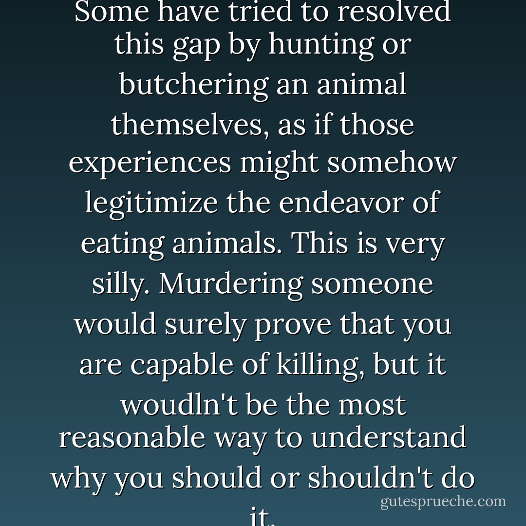 Cruelty...prefers abstraction. Some have tried to resolved this gap by hunting or butchering an animal themselves, as if those experiences might somehow legitimize the endeavor of eating animals. This is very silly. Murdering someone would surely prove that you are capable of killing, but it woudln't be the most reasonable way to understand why you should or shouldn't do it. - Jonathan Safran Foer