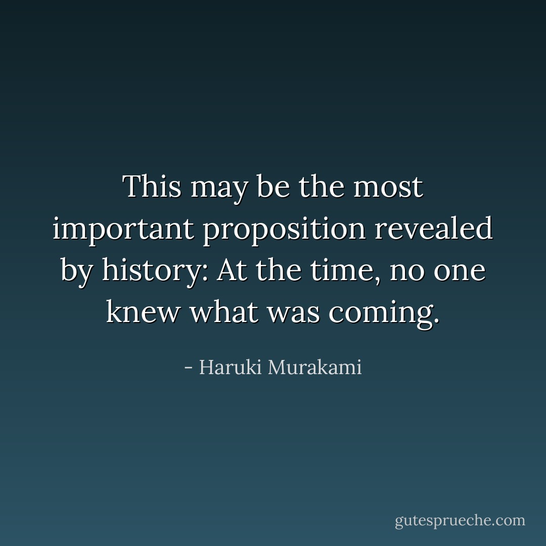This may be the most important proposition revealed by history: At the time, no one knew what was coming. - Haruki Murakami