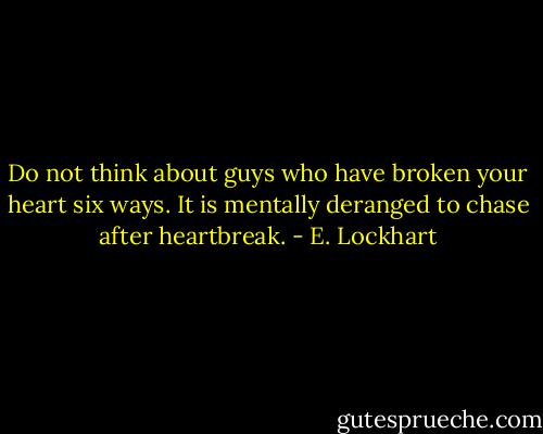 Do not think about guys who have broken your heart six ways. It is mentally deranged to chase after heartbreak. - E. Lockhart