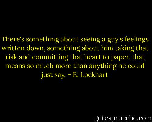 There's something about seeing a guy's feelings written down, something about him taking that risk and committing that heart to paper, that means so much more than anything he could just say. - E. Lockhart