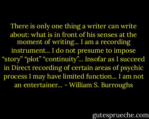 There is only one thing a writer can write about: what is in front of his senses at the moment of writing... I am a recording instrument... I do not presume to impose “story” “plot” “continuity”... Insofar as I succeed in Direct recording of certain areas of psychic process I may have limited function... I am not an entertainer... - William S. Burroughs