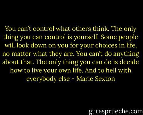 You can’t control what others think. The only thing you can control is yourself. Some people will look down on you for your choices in life, no matter what they are. You can’t do anything about that. The only thing you can do is decide how to live your own life. And to hell with everybody else - Marie Sexton