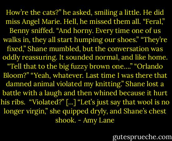 How’re the cats?” he asked, smiling a little. He did miss Angel Marie. Hell, he missed them all.<br />“Feral,” Benny sniffed. “And horny. Every time one of us walks in, they all start humping our shoes.”<br />“They’re fixed,” Shane mumbled, but the conversation was oddly reassuring. It sounded normal, and like home.<br />“Tell that to the big fuzzy brown one….”<br />“Orlando Bloom?”<br />“Yeah, whatever. Last time I was there that damned animal violated my knitting.”<br />Shane lost a battle with a laugh and then whined because it hurt his ribs. <br />“Violated?”<br />[...]<br />“Let’s just say that wool is no longer virgin,” she quipped dryly, and Shane’s chest shook. - Amy Lane