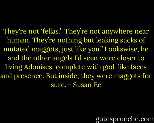 They're not ‘fellas.’  They’re not anywhere near human. They’re nothing but leaking sacks of mutated maggots, just like you.” Lookswise, he and the other angels I’d seen were closer to living Adonises, complete with god-like faces and presence. But inside, they were maggots for sure. - Susan Ee