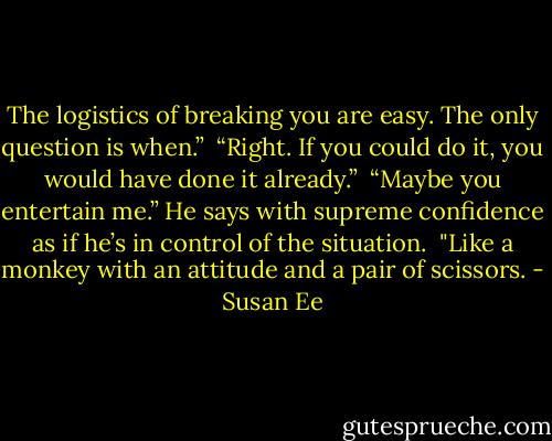 The logistics of breaking you are easy. The only question is when.” <br />“Right. If you could do it, you would have done it already.” <br />“Maybe you entertain me.” He says with supreme confidence as if he’s in control of the situation. <br />"Like a monkey with an attitude and a pair of scissors. - Susan Ee