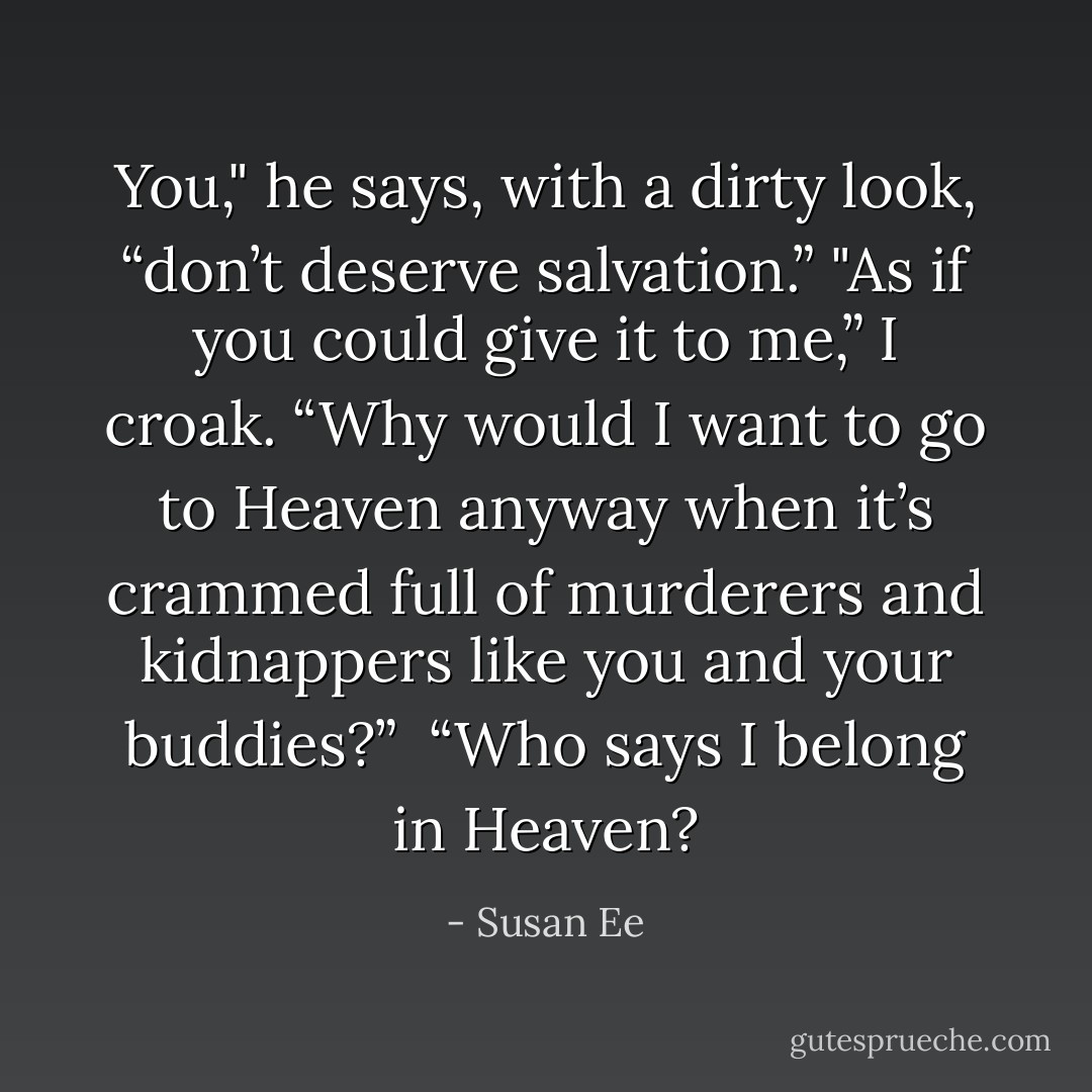 You," he says, with a dirty look, “don’t deserve salvation.”<br />"As if you could give it to me,” I croak. “Why would I want to go to Heaven anyway when it’s crammed full of murderers and kidnappers like you and your buddies?” <br />“Who says I belong in Heaven? - Susan Ee