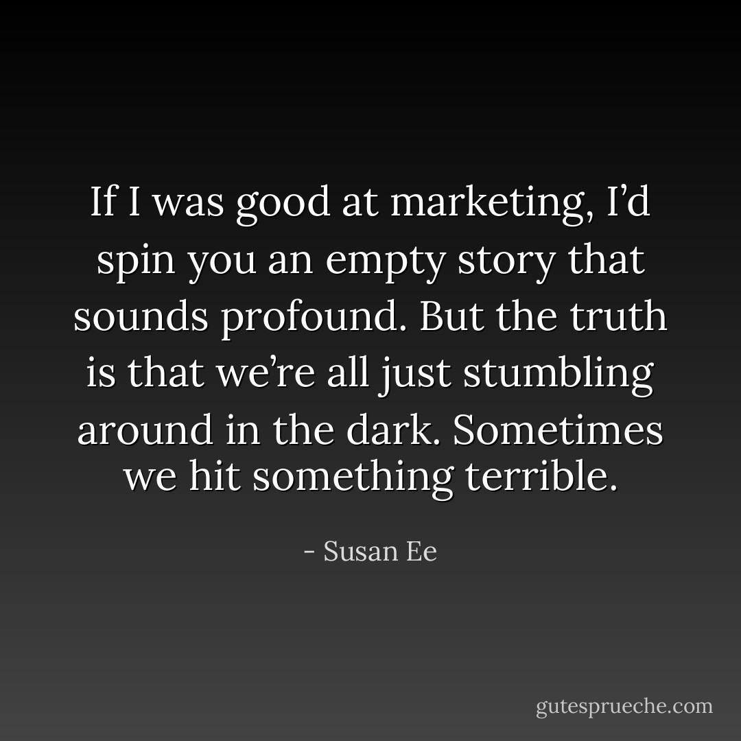 If I was good at marketing, I’d spin you an empty story that sounds profound. But the truth is that we’re all just stumbling around in the dark. Sometimes we hit something terrible. - Susan Ee