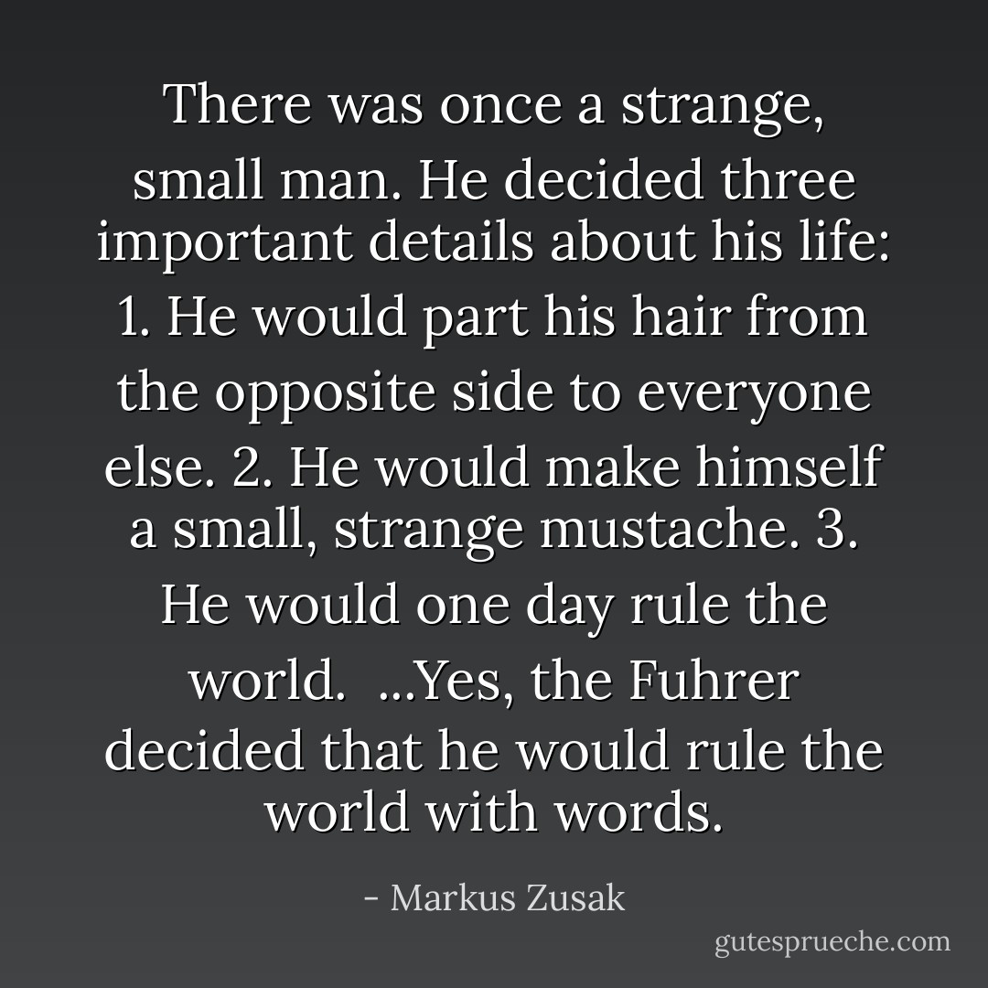 There was once a strange, small man. He decided three important details about his life:<br />1. He would part his hair from the opposite side to everyone else.<br />2. He would make himself a small, strange mustache.<br />3. He would one day rule the world.<br /><br />...Yes, the Fuhrer decided that he would rule the world with words. - Markus Zusak