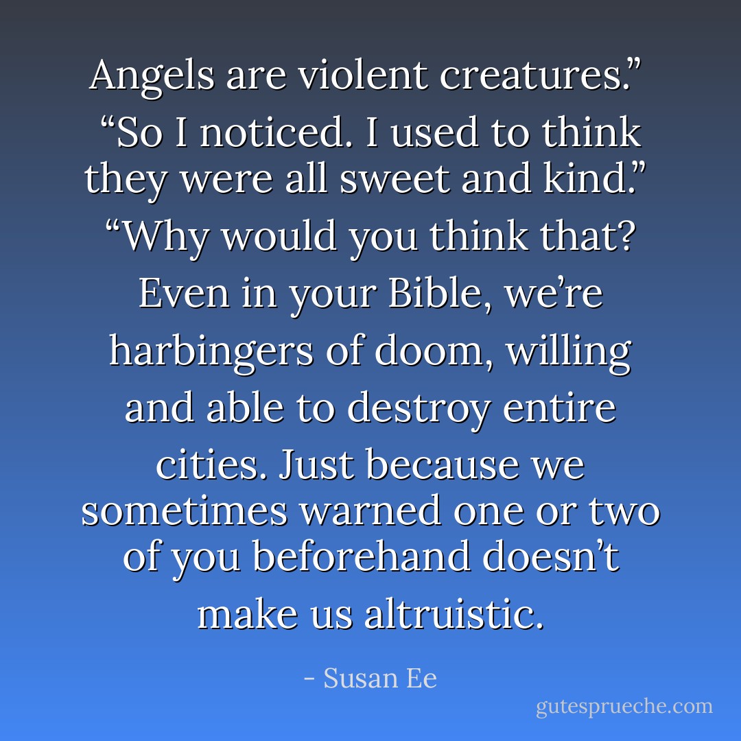 Angels are violent creatures.” <br />“So I noticed. I used to think they were all sweet and kind.” <br />“Why would you think that? Even in your Bible, we’re harbingers of doom, willing and able to destroy entire cities. Just because we sometimes warned one or two of you beforehand doesn’t make us altruistic. - Susan Ee