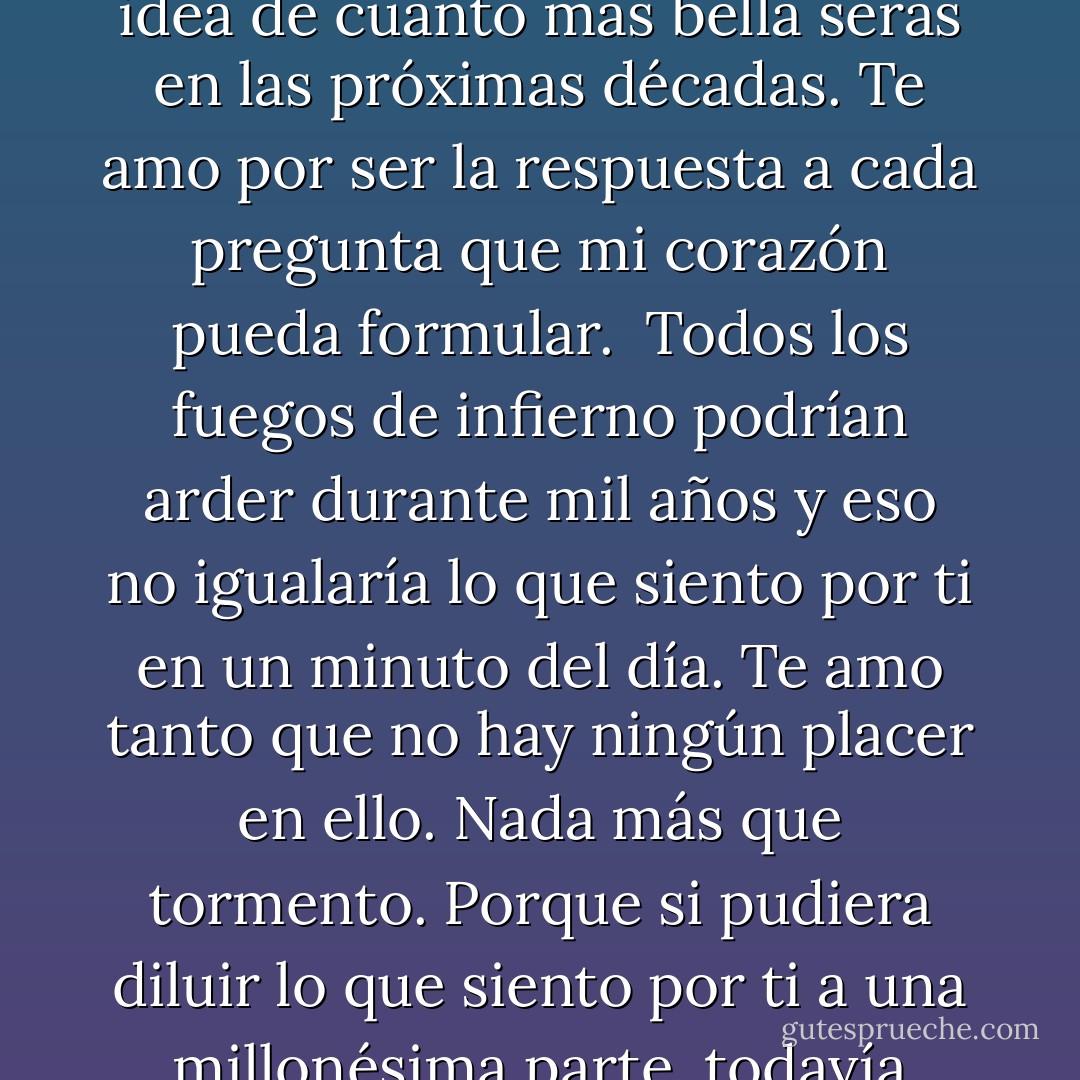 Te amo. Amo cada parte de ti, cada pensamiento y cada palabra ... todo el complicado y fascinante manojo de cosas que eres. Te quiero con diez tipos diferentes de necesidad a la vez. Amo todos tus estados, la forma en que eres ahora, la idea de cuánto mas bella serás en las próximas décadas. Te amo por ser la respuesta a cada pregunta que mi corazón pueda formular.<br /><br />Todos los fuegos de infierno podrían arder durante mil años y eso no igualaría lo que siento por ti en un minuto del día. Te amo tanto que no hay ningún placer en ello. Nada más que tormento. Porque si pudiera diluir lo que siento por ti a una millonésima parte, todavía sería lo suficiente como para matarte. E incluso si esto me vuelve loco, preferiría verte vivir en los brazos de ese bastardo frío y sin alma antes que morir en lo míos.<br />Kev Merripen - Lisa Kleypas